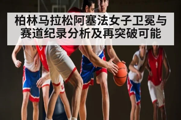 柏林马拉松阿塞法女子卫冕与赛道纪录分析及再突破可能