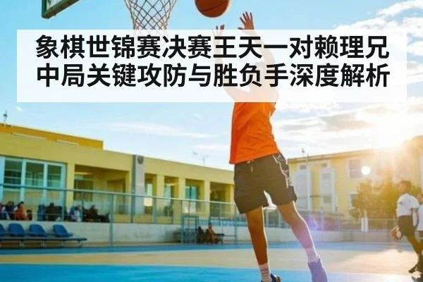 象棋世锦赛决赛王天一对赖理兄中局关键攻防与胜负手深度解析